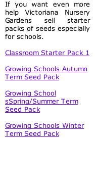 If you want even more help Victoriana Nursery Gardens sell starter packs of seeds especially for schools.  Classroom Starter Pack 1  Growing Schools Autumn Term Seed Pack  Growing School sSpring/Summer Term Seed Pack  Growing Schools Winter Term Seed Pack