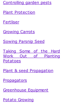 Controlling garden pests  Plant Protection  Fertliser  Growing Carrots  Sowing Parsnip Seed  Taking Some of the Hard Work Out of Planting Potatoes  Plant & seed Propagation  Propagators  Greenhouse Equipment  Potato Growing